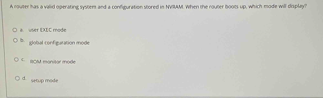 A router has a valid operating system and a configuration stored in NVRAM. When the router boots up, which mode will display?
a user EXEC mode
b. global configuration mode
C ROM monitor mode
d. setup mode