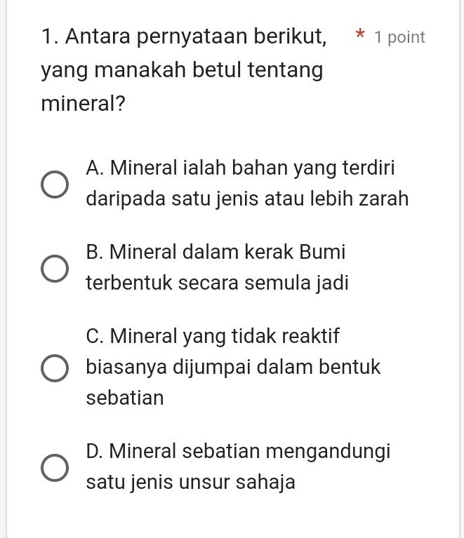 Antara pernyataan berikut, * 1 point
yang manakah betul tentang
mineral?
A. Mineral ialah bahan yang terdiri
daripada satu jenis atau lebih zarah
B. Mineral dalam kerak Bumi
terbentuk secara semula jadi
C. Mineral yang tidak reaktif
biasanya dijumpai dalam bentuk
sebatian
D. Mineral sebatian mengandungi
satu jenis unsur sahaja