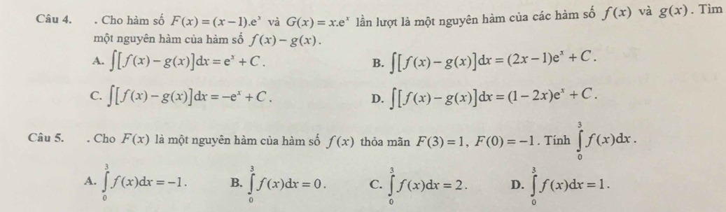 Cho hàm số F(x)=(x-1).e^x và G(x)=x.e^x lần lượt là một nguyên hàm của các hàm số f(x) và g(x). Tìm
một nguyên hàm của hàm số f(x)-g(x).
A. ∈t [f(x)-g(x)]dx=e^x+C. B. ∈t [f(x)-g(x)]dx=(2x-1)e^x+C.
C. ∈t [f(x)-g(x)]dx=-e^x+C. D. ∈t [f(x)-g(x)]dx=(1-2x)e^x+C. 
Câu 5. . Cho F(x) là một nguyên hàm của hàm số f(x) thỏa mãn F(3)=1, F(0)=-1. Tính ∈tlimits _0^3f(x)dx.
A. ∈tlimits _0^3f(x)dx=-1. B. ∈tlimits _0^3f(x)dx=0. C. ∈tlimits _0^3f(x)dx=2. D. ∈tlimits _0^3f(x)dx=1.