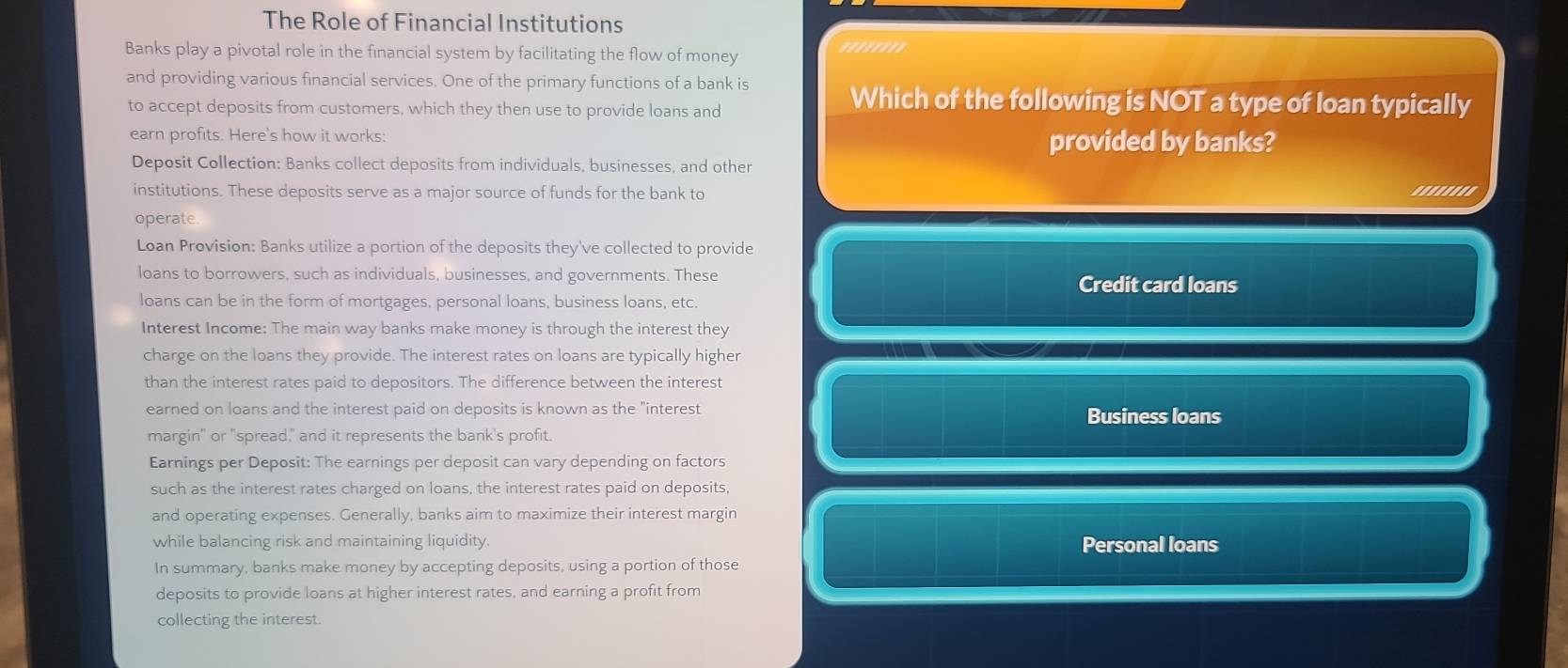 The Role of Financial Institutions
Banks play a pivotal role in the financial system by facilitating the flow of money ''''''''
and providing various financial services. One of the primary functions of a bank is
to accept deposits from customers, which they then use to provide loans and
Which of the following is NOT a type of loan typically
earn profits. Here's how it works: provided by banks?
Deposit Collection: Banks collect deposits from individuals, businesses, and other
institutions. These deposits serve as a major source of funds for the bank to ''''''''
operate
Loan Provision: Banks utilize a portion of the deposits they've collected to provide
loans to borrowers, such as individuals, businesses, and governments. These Credit card loans
loans can be in the form of mortgages, personal loans, business loans, etc.
Interest Income: The main way banks make money is through the interest they
charge on the loans they provide. The interest rates on loans are typically higher
than the interest rates paid to depositors. The difference between the interest
earned on loans and the interest paid on deposits is known as the "interest Business loans
margin" or "spread," and it represents the bank's profit.
Earnings per Deposit: The earnings per deposit can vary depending on factors
such as the interest rates charged on loans, the interest rates paid on deposits,
and operating expenses. Generally, banks aim to maximize their interest margin
while balancing risk and maintaining liquidity. Personal loans
In summary, banks make money by accepting deposits, using a portion of those
deposits to provide loans at higher interest rates, and earning a profit from
collecting the interest.