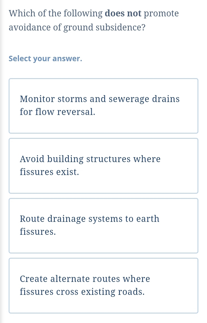 Which of the following does not promote
avoidance of ground subsidence?
Select your answer.
Monitor storms and sewerage drains
for flow reversal.
Avoid building structures where
fissures exist.
Route drainage systems to earth
fissures.
Create alternate routes where
fissures cross existing roads.