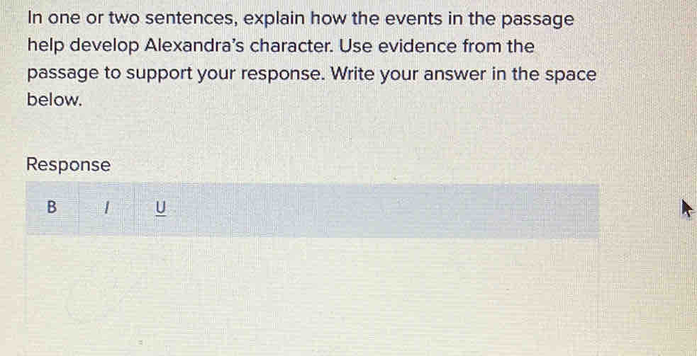 In one or two sentences, explain how the events in the passage 
help develop Alexandra's character. Use evidence from the 
passage to support your response. Write your answer in the space 
below. 
Response 
B 
U