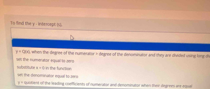 To find the y - intercept (s).
y=Q(x) , when the degree of the numerator > degree of the denominator and they are divided using long div
set the numerator equal to zero
substitute x=0 in the function
set the denominator equal to zero
y= quotient of the leading coefficients of numerator and denominator when their degrees are equal