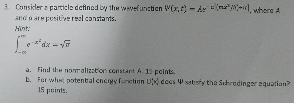 Consider a particle defined by the wavefunction W(x,t)=Ae^(-a[(mx^2)/h)+it] , where A 
and α are positive real constants. 
Hint:
∈t _(-∈fty)^(∈fty)e^(-x^2)dx=sqrt(π )
a. Find the normalization constant A. 15 points. 
b. For what potential energy function U(x) does Ψ satisfy the Schrodinger equation? 
15 points.