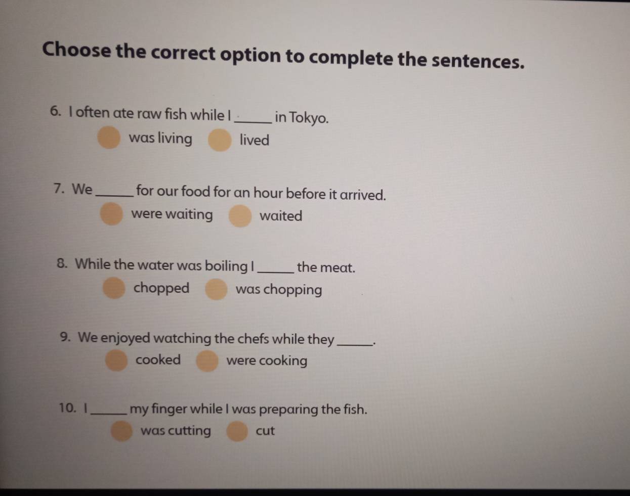 Choose the correct option to complete the sentences.
6. I often ate raw fish while I _in Tokyo.
was living lived
7. We_ for our food for an hour before it arrived.
were waiting waited
8. While the water was boiling I _the meat.
chopped was chopping
9. We enjoyed watching the chefs while they _、.
cooked were cooking
10. I _my finger while I was preparing the fish.
was cutting cut