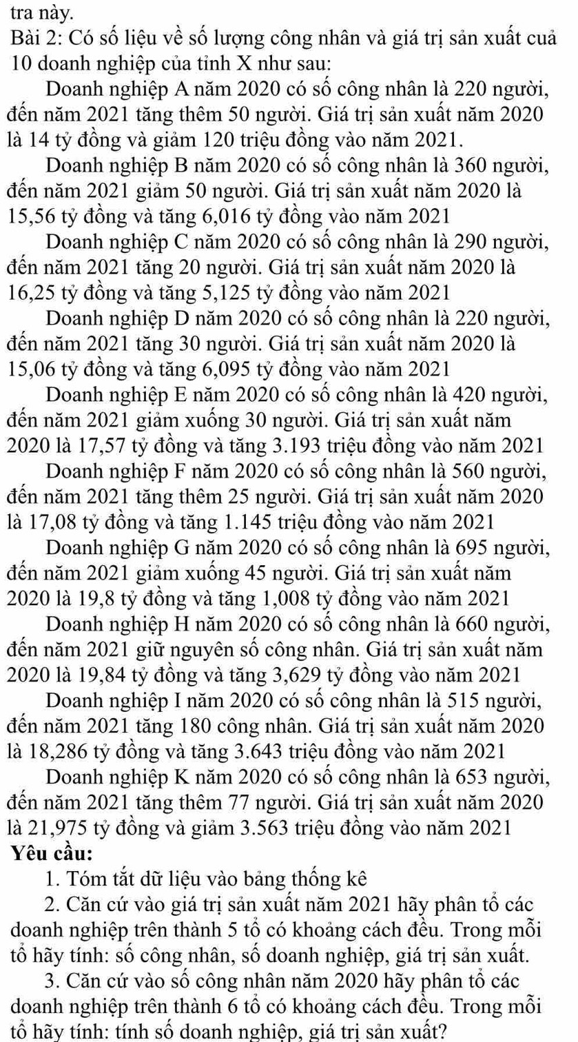 tra này.
Bài 2: Có số liệu về số lượng công nhân và giá trị sản xuất cuả
10 doanh nghiệp của tỉnh X như sau:
Doanh nghiệp A năm 2020 có số công nhân là 220 người,
đến năm 2021 tăng thêm 50 người. Giá trị sản xuất năm 2020
là 14 tỷ đồng và giảm 120 triệu đồng vào năm 2021.
Doanh nghiệp B năm 2020 có số công nhân là 360 người,
đến năm 2021 giảm 50 người. Giá trị sản xuất năm 2020 là
15,56 tỷ đồng và tăng 6,016 tỷ đồng vào năm 2021
Doanh nghiệp C năm 2020 có số công nhân là 290 người,
đến năm 2021 tăng 20 người. Giá trị sản xuất năm 2020 là
16,25 tỷ đồng và tăng 5,125 tỷ đồng vào năm 2021
Doanh nghiệp D năm 2020 có số công nhân là 220 người,
đến năm 2021 tăng 30 người. Giá trị sản xuất năm 2020 là
15,06 tỷ đồng và tăng 6,095 tỷ đồng vào năm 2021
Doanh nghiệp E năm 2020 có số công nhân là 420 người,
đến năm 2021 giảm xuống 30 người. Giá trị sản xuất năm
2020 là 17,57 tỷ đồng và tăng 3.193 triệu đồng vào năm 2021
Doanh nghiệp F năm 2020 có số công nhân là 560 người,
đến năm 2021 tăng thêm 25 người. Giá trị sản xuất năm 2020
là 17,08 tỷ đồng và tăng 1.145 triệu đồng vào năm 2021
Doanh nghiệp G năm 2020 có số công nhân là 695 người,
đến năm 2021 giảm xuống 45 người. Giá trị sản xuất năm
2020 là 19,8 tỷ đồng và tăng 1,008 tỷ đồng vào năm 2021
Doanh nghiệp H năm 2020 có số công nhân là 660 người,
đến năm 2021 giữ nguyên số công nhân. Giá trị sản xuất năm
2020 là 19,84 tỷ đồng và tăng 3,629 tỷ đồng vào năm 2021
Doanh nghiệp I năm 2020 có số công nhân là 515 người,
đến năm 2021 tăng 180 công nhân. Giá trị sản xuất năm 2020
là 18,286 tỷ đồng và tăng 3.643 triệu đồng vào năm 2021
Doanh nghiệp K năm 2020 có số công nhân là 653 người,
đến năm 2021 tăng thêm 77 người. Giá trị sản xuất năm 2020
là 21,975 tỷ đồng và giảm 3.563 triệu đồng vào năm 2021
Yêu cầu:
1. Tóm tắt dữ liệu vào bảng thống kê
2. Căn cứ vào giá trị sản xuất năm 2021 hãy phân tổ các
doanh nghiệp trên thành 5 tổ có khoảng cách đều. Trong mỗi
tố hãy tính: số công nhân, số doanh nghiệp, giá trị sản xuất.
3. Căn cứ vào số công nhân năm 2020 hãy phân tổ các
doanh nghiệp trên thành 6 tổ có khoảng cách đều. Trong mỗi
tố hãy tính: tính số doanh nghiệp, giá trị sản xuất?