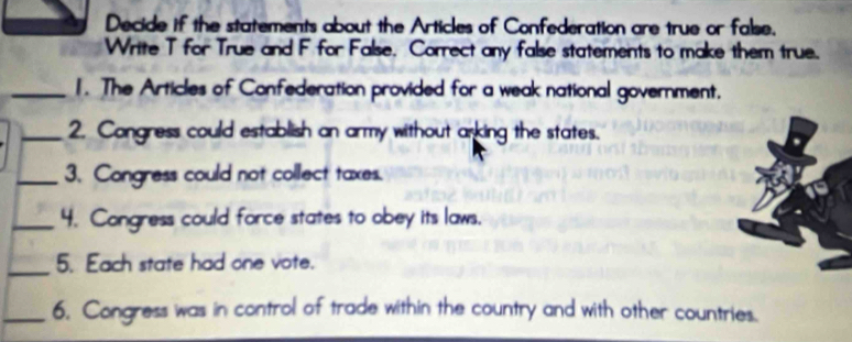 Decide if the statements about the Articles of Confederation are true or false. 
Write T for True and F for False. Correct any false statements to make them true. 
_1. The Articles of Confederation provided for a weak national government. 
_2. Congress could establish an army without arking the states. 
_3. Congress could not collect taxes. 
_4. Congress could force states to obey its laws. 
_5. Each state had one vote. 
_6, Congress was in control of trade within the country and with other countries.