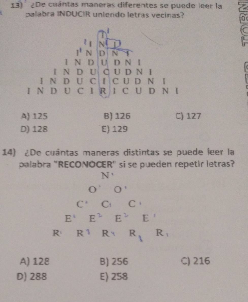 ¿De cuántas maneras diferentes se puede leer la
palabra INDUCIR uniendo letras vecinas?
D
A) 125 B) 126 C) 127
D) 128 E) 129
14) ¿De cuántas maneras distintas se puede leer la
palabra "RECONOCER" si se pueden repetir letras?
N'
O O'
C^1 C_i C
E^4 E^2 E^2 E'
R R^3 Rq R_3 R_1
A) 128 B) 256 C) 216
D) 288 E) 258