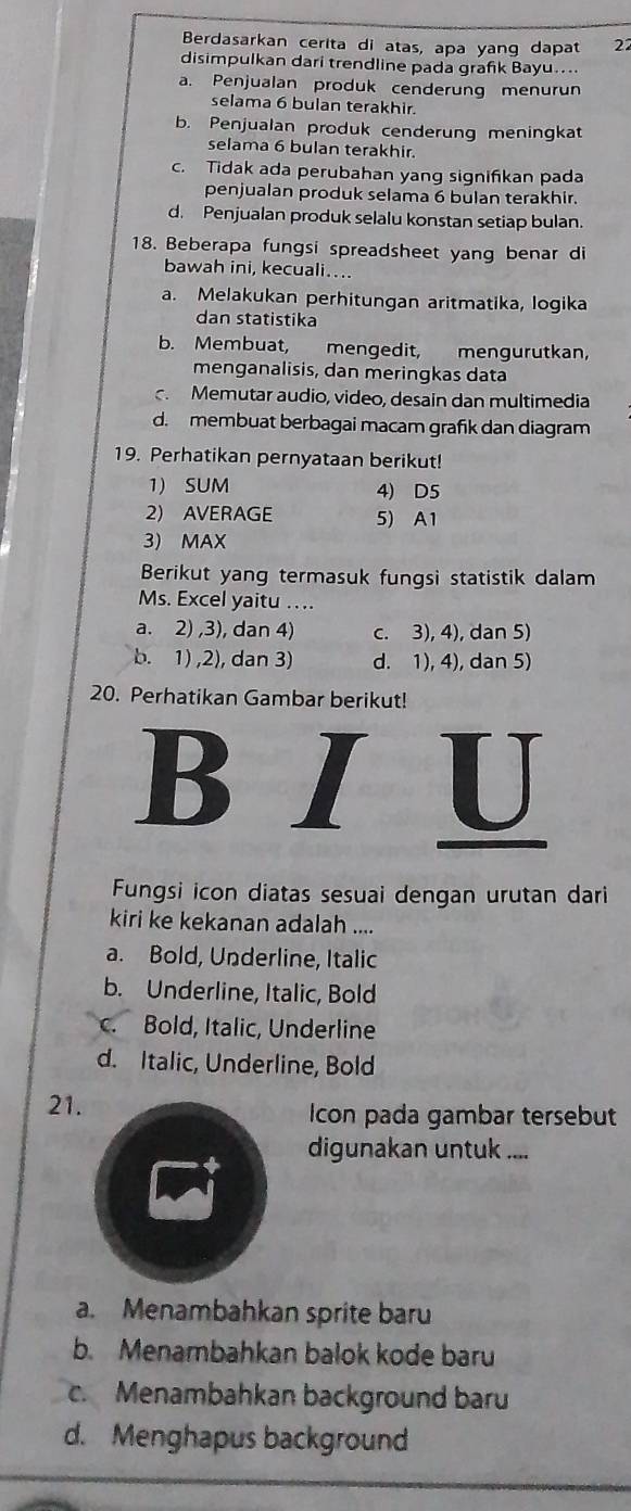 Berdasarkan cerita di atas, apa yang dapat 22
disimpulkan dari trendline pada grafik Bayu....
a. Penjualan produk cenderung menurun
selama 6 bulan terakhir.
b. Penjualan produk cenderung meningkat
selama 6 bulan terakhir.
c. Tidak ada perubahan yang signifikan pada
penjualan produk selama 6 bulan terakhir.
d. Penjualan produk selalu konstan setiap bulan.
18. Beberapa fungsi spreadsheet yang benar di
bawah ini, kecuali…..
a. Melakukan perhitungan aritmatika, logika
dan statistika
b. Membuat, mengedit, mengurutkan,
menganalisis, dan meringkas data
c. Memutar audio, video, desain dan multimedia
d. membuat berbagai macam grafik dan diagram
19. Perhatikan pernyataan berikut!
1) SUM 4) D5
2) AVERAGE 5) A1
3) MAX
Berikut yang termasuk fungsi statistik dalam
Ms. Excel yaitu …..
a. 2) ,3), dan 4) c. 3), 4), dan 5)
b. 1) ,2), dan 3) d. 1), 4), dan 5)
20. Perhatikan Gambar berikut!
B   
U
Fungsi icon diatas sesuai dengan urutan dari
kiri ke kekanan adalah ....
a. Bold, Underline, Italic
b. Underline, Italic, Bold
c. Bold, Italic, Underline
d. Italic, Underline, Bold
21. Icon pada gambar tersebut
digunakan untuk ....
a. Menambahkan sprite baru
b. Menambahkan balok kode baru
c. Menambahkan background baru
d. Menghapus background