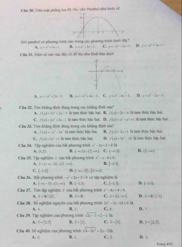 Trên mặt phẳng tọa độ Chy cho Parabol như hình sqrt(c).
Hỏi parabol có phương trình nào trong các phương trình dưới đây?
A. y=x^2+3x-1. B. y=x^2-3x-1 C. y=-x^2-3x-1. D. y=-x^2+3x+1.
Cầu 31, Hàm số nào sau đây có đồ thị như hình bên đưới
A. y=-x^2+2x-3. B. y=-x^2+4x-3 C. y=x^2-4x+3. D. y=x^2-2x-3.. Câu 32. Tìm khảng định đùng trong các khắng định sau?
A. f(x)=3x^2+2x-5 là tam thức bic hai. B. f(x)=2x-4 là tam thức bậc hai.
C. f(x)=3x^2+2x-1 là tam thức bậc hai. D. f(x)=x^x-x^2+1 là tam thức bậc hai.
Câu 33. Tìm khẳng định đũng trong các khẳng định sau?
A. f(x)=-x^3-3x^2 là tam thức bậc hai. B. f(x)=2x+1 là tam thức bậc hai.
C. f(x)=5x^2+1 là tam thức bậc hai. D. f(x)=5x^4-10 là tam thức bậc hai.
Câu 34. Tập nghiệm của bắt phương trình x^2-3x+2<0</tex> là
A. (t,2). B. (-∈fty ,1)∪ (2,+∈fty ) C. (-∈fty ,1). D. (2,+∈fty ).
Câu 35. Tập nghiệm 5 của bắt phương trình x^2-x-6≤ 0.
A. S=(-∈fty ,-3)∪ (2:+∈fty ). B. [-2:3].
C. [-3.2]. D. (-∈fty ,-3]∪ [2,+∈fty ).
Câu 36. Bất phương trình -x^2+2x+3>0 có tập nghiệm là
A. (-∈fty ,-1)∪ (3,+∈fty ) B. (-1.3). C. [-1.3]. D. (-3,1).
Cầu 37. Tìm tập nghiệm 5 của bắt phương trình x^2-4x+4>0.
A. S=Rvee  2 . B. S=R. C. S=(2,+∈fty ). D. S=Rvee (-2).
Câu 38. Số nghiệm nguyên của bắt phương trình 2x^2-3x-15≤ 0 là
A. 6 . B. 5 . C. 8 . D. 7 .
Câu 39. Tập nghiệm của phương trình sqrt(2x-1)=2-x là:
A. S=[1;5 . B. S= 1 . C. S= 5 . D. S= 2;3 .
Câu 40. Số nghiệm của phương trình sqrt(4-3x^2)=2x-11k
A. 0. B. 1. C. 2. D. 3.
Trang 4/11