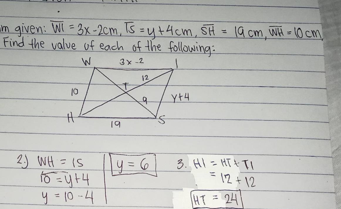 im given: overline WI=3x-2cm,overline TS=y+4cm,overline SH=19cm,overline WH=10cm,
Find the value of each of the following:
2 J WH=15 3. HI=HT+TI
y=6
overline 10=y+4
=12+12
y=10-4
HT=24