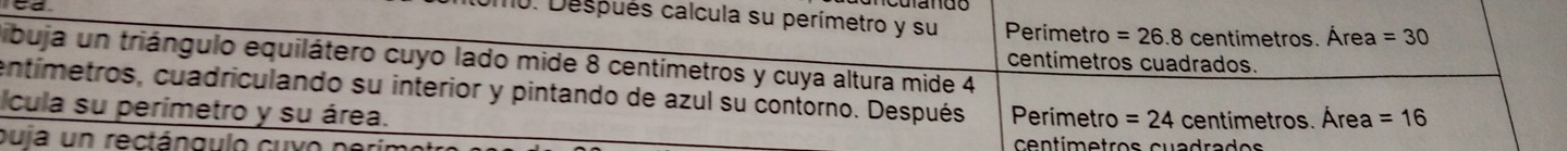 Después calcula su perímetro y su Perimetro =26.8 centimetros. Área =30
tibuja un triángulo equilátero cuyo lado mide 8 centímetros y cuya altura mide 4
centímetros cuadrados.
entímetros, cuadriculando su interior y pintando de azul su contorno. Después Perimetro = 24 centímetros. Área =16
Icula su perímetro y su área.
puia un rectángulo cuvo centímetros cuadrados