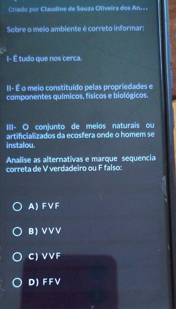 Criado por Claudine de Souza Oliveira dos An...
Sobre o meio ambiente é correto informar:
I- É tudo que nos cerca.
II- É o meio constituído pelas propriedades e
componentes químicos, físicos e biológicos.
III- O conjunto de meios naturais ou
artificializados da ecosfera onde o homem se
instalou.
Analise as alternativas e marque sequencia
correta de V verdadeiro ou F falso:
A) FVF
B VVV
C) VV F
D) F F V