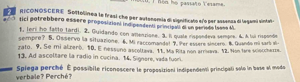 lo, / non ho passato l'esame. 
2 RICONQSCERE Søttolinea le frasi che per autonomia di significato e/o per assenza di legami sintat-
60 tici potrebbero essere proposizioni indipendenti principali di un periodo (sono 6). 
1. Ieri ho fatto tardi. 2. Guidando con attenzione. 3. Il quale rispondeva sempre. 4. A lui risponde 
sempre? 5. Osservo la situazione. 6. Mi raccomando! 7. Per essere sincero. 8. Quando mi sarò al- 
zato. 9. Se mi alzerò. 10. E nessuno ascoltava. 11. Ma Rita non arrivava. 12. Non fare sciocchezze. 
13. Ad ascoltare la radio in cucina. 14. Signore, vada fuori. 
Spiega perché È possibile riconoscere le proposizioni indipendenti principali solo in base al modo 
verbale? Perché?