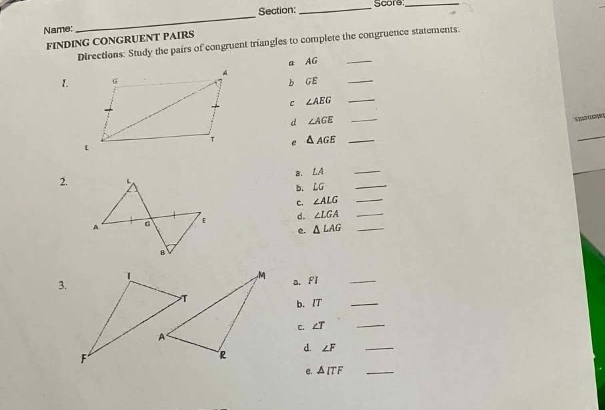 Score_ 
Name: 
_ 
FINDING CONGRUENT PAIRS Directions: Study the pairs of congruent triangles to complete the congruence statements. 
a AG
_ 
1b GE
c ∠ AEG _ 
d ∠ AGE _ 
So 
e △ AGE _ 
8, LA
_ 
2. 
b. LG
_ 
c. ∠ ALG _ 
d. ∠ LGA __ 
e. △ LAG
_ 
3.a. Fl
b. IT _ 
C. ∠ T
_ 
d.
∠ F _ 
e. △ ITF _