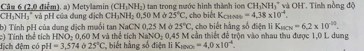 (2,0 điểm). a) Metylamin (CH_3NH_2) tan trong nước hình thành ion CH_3NH_3^(+ và OH . Tính nồng độ
CH_3)NH_3^(+ và pH của dung dịch CH_3)NH_20,50M Ở 25°C , cho biết K_CH3NH_2=4,38* 10^(-4). 
b) Tính pH của dung dịch muối tan NaCN 0,25 M ở 25°C 2, cho biết hằng số điện li K_HCN=6,2* 10^(-10). 
c) Tính thể tích HNO_2 0,60 M và thể tích Nal NO_20,45 * M cần thiết để trộn vào nhau thu được 1,0 L dung 
dịch đệm có pH=3,574 Ở 25°C 2, biết hằng số điện li K_HNO_2=4,0* 10^(-4).