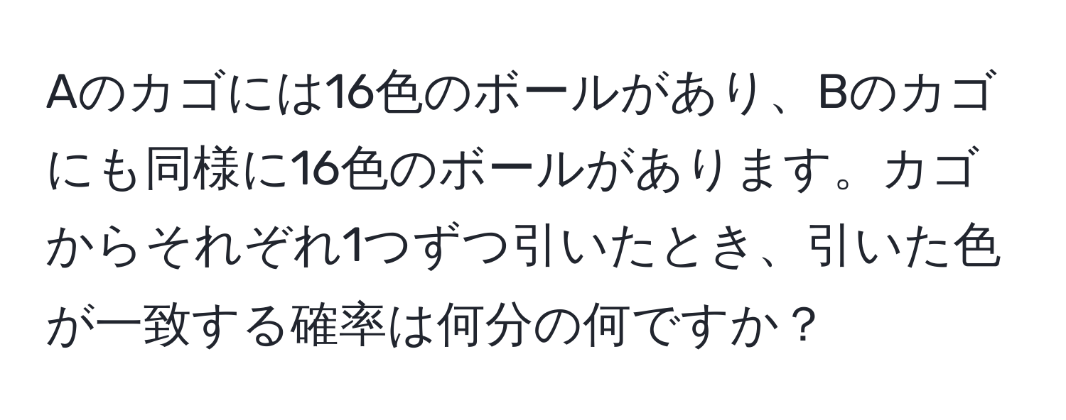 Aのカゴには16色のボールがあり、Bのカゴにも同様に16色のボールがあります。カゴからそれぞれ1つずつ引いたとき、引いた色が一致する確率は何分の何ですか？