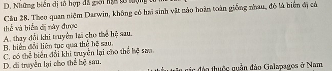 D. Những biên dị tổ hợp đã giới hạn số lợng tỉ
Câu 28. Theo quan niệm Darwin, không có hai sinh vật nào hoàn toàn giống nhau, đó là biến dị cá
thể và biến dị này được
A. thay đổi khi truyền lại cho thế hệ sau.
B. biến đổi liên tục qua thế hệ sau.
C. có thể biến đổi khi truyền lại cho thế hệ sau.
D. di truyền lại cho thế hệ sau.
cân các đảo thuộc quần đảo Galapagos ở Nam