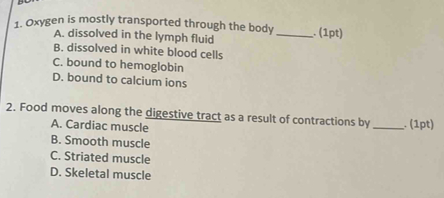 Oxygen is mostly transported through the body _. (1pt)
A. dissolved in the lymph fluid
B. dissolved in white blood cells
C. bound to hemoglobin
D. bound to calcium ions
2. Food moves along the digestive tract as a result of contractions by_ . (1pt)
A. Cardiac muscle
B. Smooth muscle
C. Striated muscle
D. Skeletal muscle