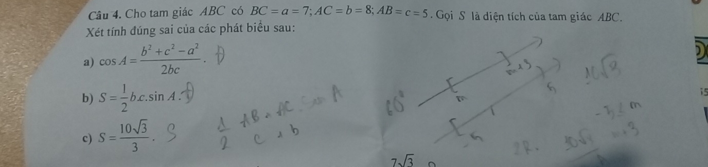 Cho tam giác ABC có BC=a=7; AC=b=8; AB=c=5 Gọi S là diện tích của tam giác ABC. 
Xét tính đúng sai của các phát biểu sau: 
a) cos A= (b^2+c^2-a^2)/2bc 
b) S= 1/2 bc. sin A. 
i5 
c) S= 10sqrt(3)/3 .
7sqrt(3)