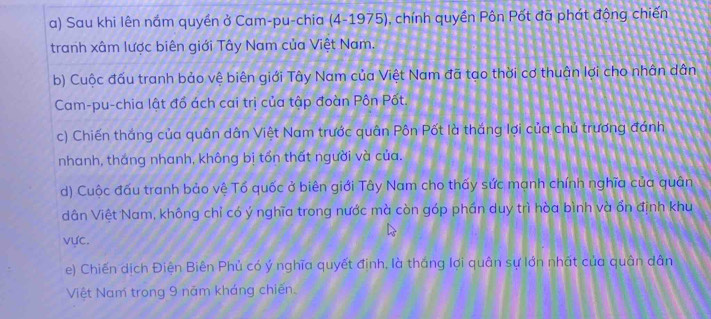 Sau khi lên nắm quyền ở Cam-pu-chia (4-1975), chính quyền Pôn Pốt đã phát động chiến 
tranh xâm lược biên giới Tây Nam của Việt Nam. 
b) Cuộc đấu tranh bảo vệ biên giới Tây Nam của Việt Nam đã tạo thời cơ thuận lợi cho nhân dân 
Cam-pu-chia lật đổ ách cai trị của tập đoàn Pôn Pốt. 
c) Chiến thắng của quân dân Việt Nam trước quân Pôn Pốt là thắng lợi của chủ trương đánh 
nhanh, thắng nhanh, không bị tổn thất người và của. 
d) Cuộc đấu tranh bảo vệ Tổ quốc ở biên giới Tây Nam cho thấy sức mạnh chính nghĩa của quân 
dân Việt Nam, không chỉ có ý nghĩa trong nước mà còn góp phần duy trì hòa bình và ổn định khu 
vực. 
e) Chiến dịch Điện Biên Phủ có ý nghĩa quyết định, là thắng lợi quân sự lớn nhất của quân dân 
Việt Nam trong 9 năm kháng chiến