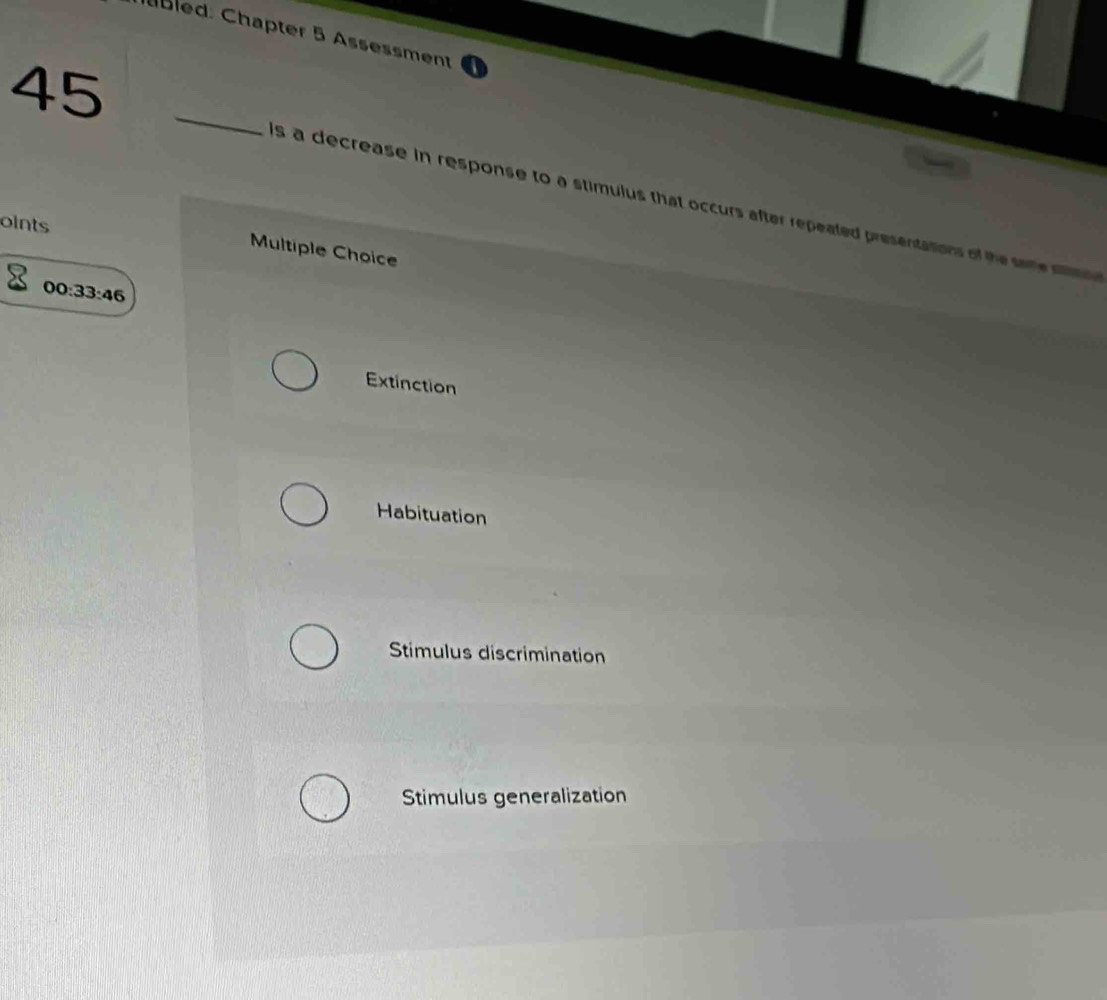 ubled: Chapter 5 Assessment
45_
s a decrease in response to a stimulus that occurs after repeated presentations of the see 
oints
Multiple Choice
00:33:46
Extinction
Habituation
Stimulus discrimination
Stimulus generalization