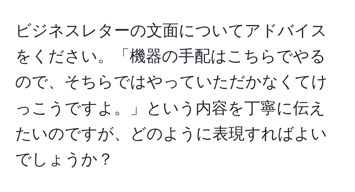 ビジネスレターの文面についてアドバイスをください。「機器の手配はこちらでやるので、そちらではやっていただかなくてけっこうですよ。」という内容を丁寧に伝えたいのですが、どのように表現すればよいでしょうか？