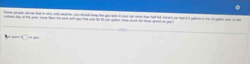 Some people advise that in very cold weather, you should keep the gas tank in your car more than half full, Irene's car had 6.5 gailons in the 15-gallon tank on the 
coldest day of the year, Irene filled the lank with gas that cost $3.90 per gallon. How much did trene spend on gas? 
e spent □ cmpm