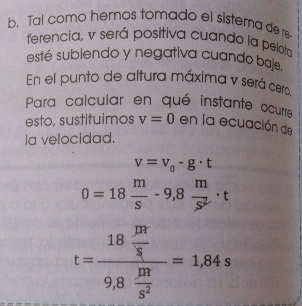 Tal como hemos tomado el sistema de re- 
ferencia, v será positiva cuando la pelota 
esté subiendo y negativa cuando baje. 
En el punto de altura máxima v será cero. 
Para calcular en qué instante ocurre 
esto, sustituimos v=0 en la ecuación de 
Ia velocidad.
v=v_0-g· t
0=18 m/s -9,8 m/s^2 · t
t=frac 18 m/8 9,8 m/5^2 =1.84s