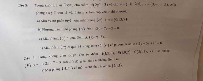 Trong không gian Oxyz, cho điểm A(2;0;-3) và các vector u=(-1;-2;5), vector v=(3;-1;-2). Mặt 
phẳng (α) đi qua A và nhận #, v làm cặp vectơ chỉ phương. 
a) Một vectơ pháp tuyến của mặt phẳng (α) là vector n=(9;13;7). 
b) Phương trình mặt phẳng (α): 9x+13y+7z-2=0. 
c) Mặt phẳng (α) đi qua điểm M(1;-2;-3). 
d) Mặt phẳng (R) đi qua M song song với (α) có phương trình x+2y+5z+18=0. 
Câu 6: Trong không gian Oxyz cho ba điểm A(1;2;0), B(1;0;2), C(2;1;3) , và mặt phẳng 
(P): x-y+2z+7=0. Xét tính đúng sai của các khẳng định sau: 
a) Mặt phẳng (ABC) có một vectơ pháp tuyển là (2;1;1). 
5