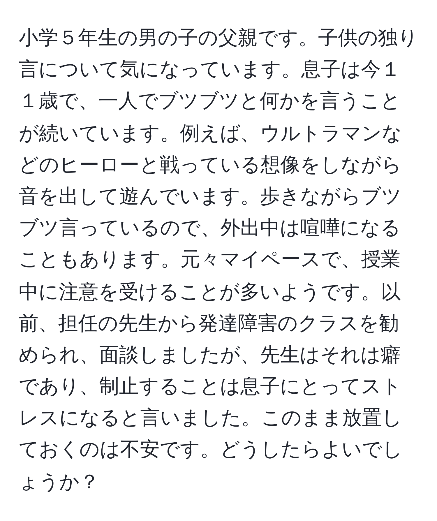 小学５年生の男の子の父親です。子供の独り言について気になっています。息子は今１１歳で、一人でブツブツと何かを言うことが続いています。例えば、ウルトラマンなどのヒーローと戦っている想像をしながら音を出して遊んでいます。歩きながらブツブツ言っているので、外出中は喧嘩になることもあります。元々マイペースで、授業中に注意を受けることが多いようです。以前、担任の先生から発達障害のクラスを勧められ、面談しましたが、先生はそれは癖であり、制止することは息子にとってストレスになると言いました。このまま放置しておくのは不安です。どうしたらよいでしょうか？