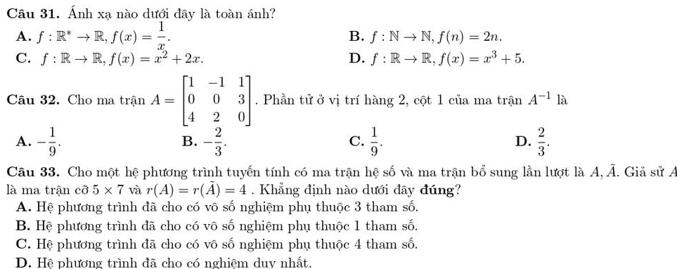 Ánh xạ nào dưới đây là toàn ánh?
A. f:R^*to R, f(x)= 1/x . B. f:Nto N, f(n)=2n.
C. f:Rto R, f(x)=x^2+2x. D. f:Rto R, f(x)=x^3+5. 
Câu 32. Cho ma trận A=beginbmatrix 1&-1&1 0&0&3 4&2&0endbmatrix. Phần tử ở vị trí hàng 2, cột 1 của ma trận A^(-1)la
A. - 1/9 . - 2/3 .  1/9 . D.  2/3 . 
B.
C.
Câu 33. Cho một hệ phương trình tuyến tính có ma trận hệ số và ma trận bổ sung lần lượt là A overline A. Giả sử A
là ma trận cỡ 5* 7 và r(A)=r(overline A)=4. Khẳng định nào dưới đây đúng?
A. Hệ phương trình đã cho có vô số nghiệm phụ thuộc 3 tham số.
B. Hệ phương trình đã cho có vô số nghiệm phụ thuộc 1 tham số.
C. Hệ phương trình đã cho có vô số nghiệm phụ thuộc 4 tham số.
D. Hệ phương trình đã cho có nghiêm duv nhất.