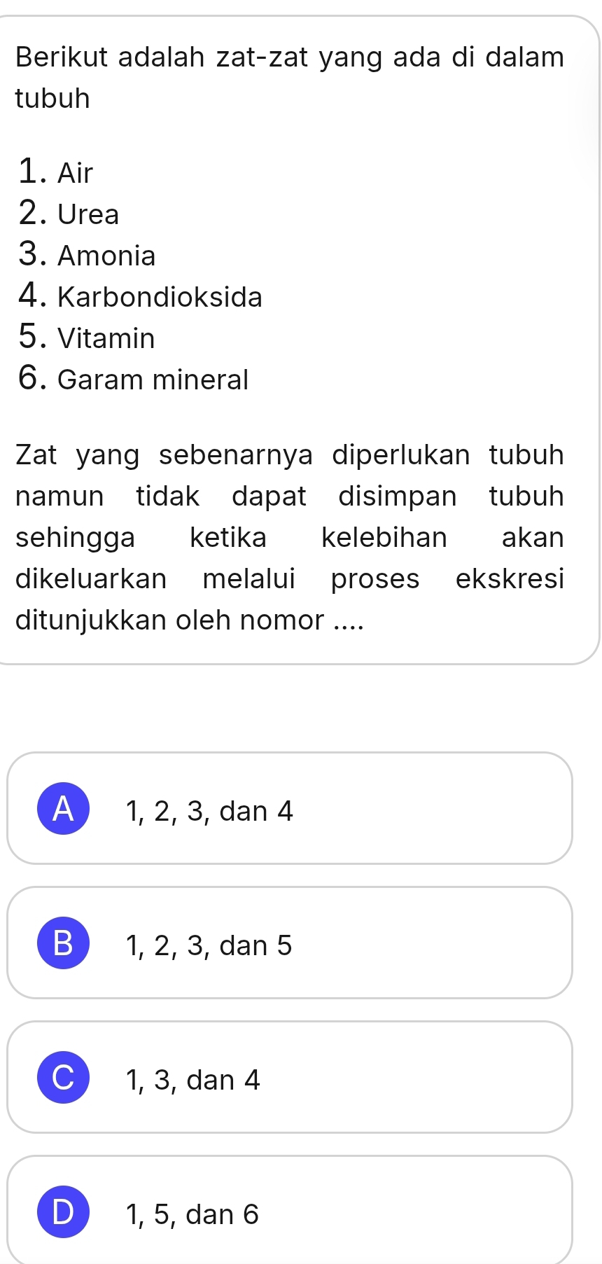 Berikut adalah zat-zat yang ada di dalam
tubuh
1. Air
2. Urea
3. Amonia
4. Karbondioksida
5. Vitamin
6. Garam mineral
Zat yang sebenarnya diperlukan tubuh
namun tidak dapat disimpan tubuh
sehingga ketika kelebihan akan
dikeluarkan melalui proses ekskresi
ditunjukkan oleh nomor ....
A 1, 2, 3, dan 4
B 1, 2, 3, dan 5
1, 3, dan 4
D 1, 5, dan 6