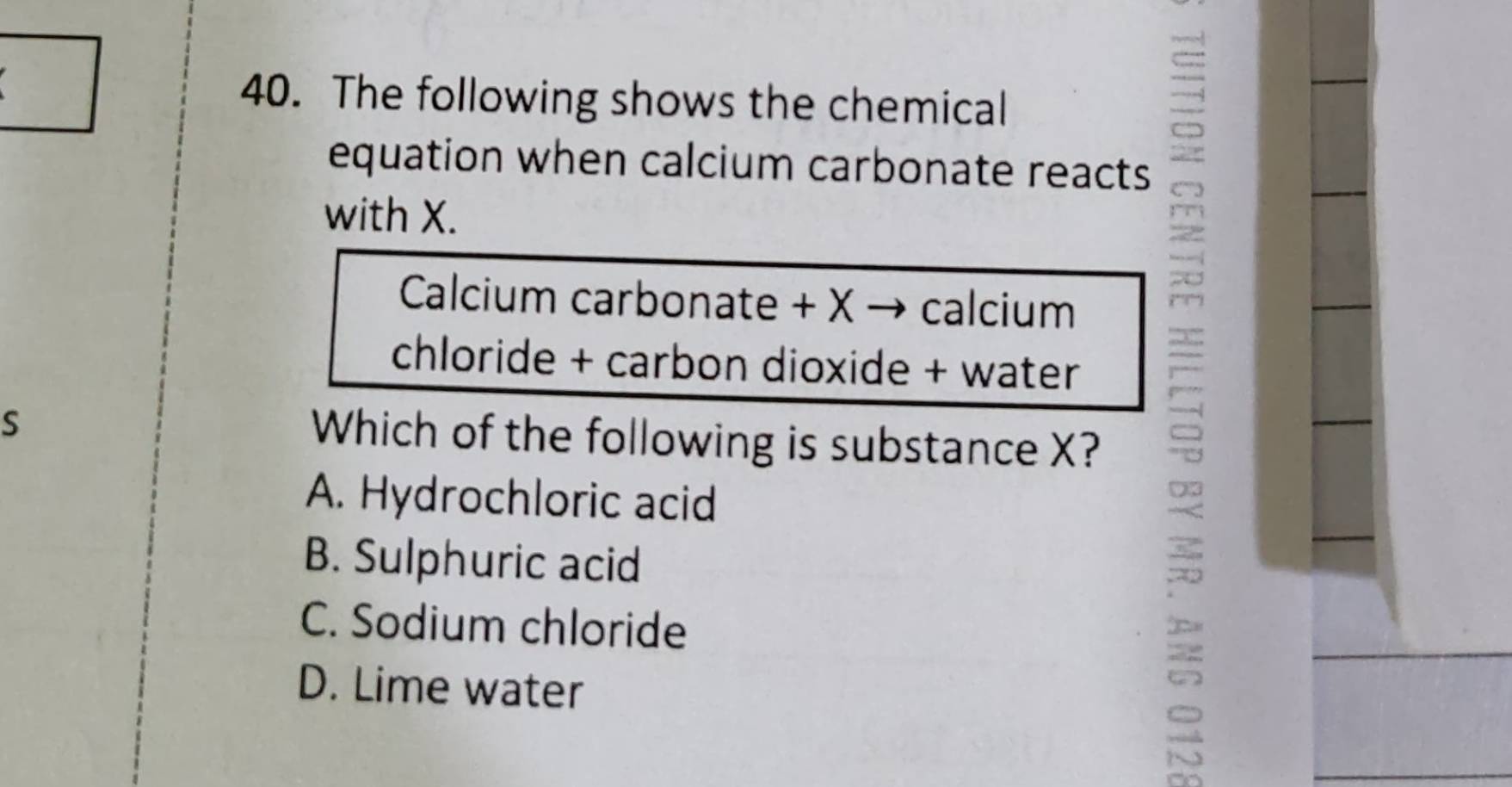 The following shows the chemical
equation when calcium carbonate reacts
with X.
Calcium carbonate + X → calcium
chloride + carbon dioxide + water
S
Which of the following is substance X?
A. Hydrochloric acid
B. Sulphuric acid
C. Sodium chloride
D. Lime water