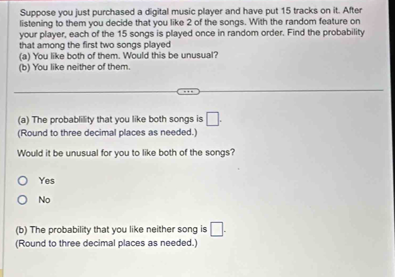 Suppose you just purchased a digital music player and have put 15 tracks on it. After
listening to them you decide that you like 2 of the songs. With the random feature on
your player, each of the 15 songs is played once in random order. Find the probability
that among the first two songs played
(a) You like both of them. Would this be unusual?
(b) You like neither of them.
(a) The probablility that you like both songs is □. 
(Round to three decimal places as needed.)
Would it be unusual for you to like both of the songs?
Yes
No
(b) The probability that you like neither song is □. 
(Round to three decimal places as needed.)