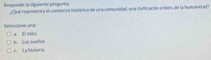 Responde la siguiente pregunta.
¿Qué representa el comienzo histórico de una comunidad, una civilización o bien, de la humanidad?
Seleccione una:
a. El mito
b. Los sueños
c. La historia