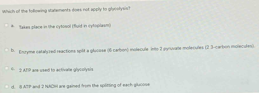 Which of the following statements does not apply to glycolysis?
a Takes place in the cytosol (fluid in cytoplasm)
b. Enzyme catalyzed reactions split a glucose (6 carbon) molecule into 2 pyruvate molecules (2 3 -carbon molecules).
c 2 ATP are used to activate glycolysis
d. 8 ATP and 2 NADH are gained from the splitting of each glucose