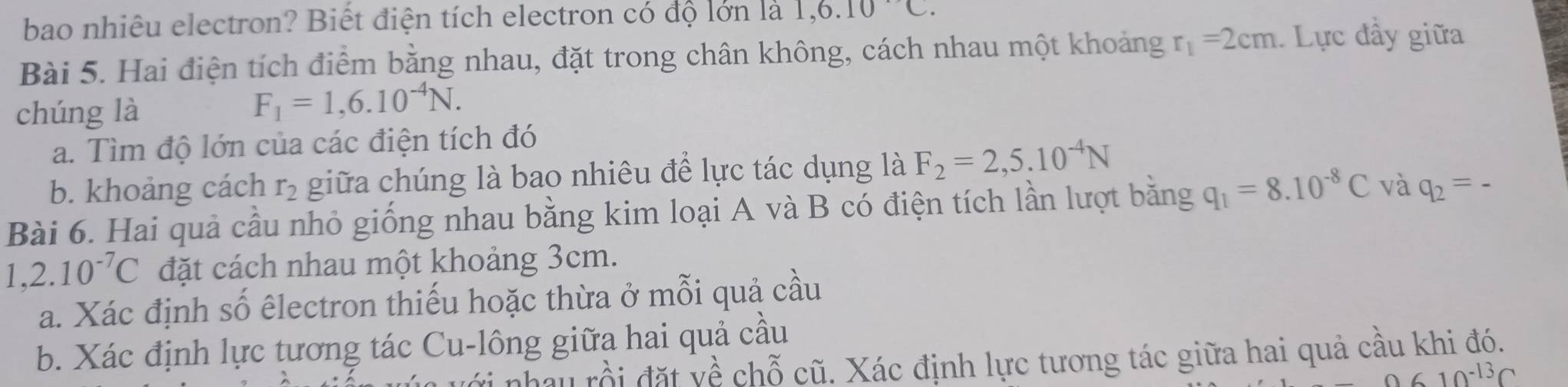 bao nhiêu electron? Biết điện tích electron có độ lớn là 1, 6.10C. 
Bài 5. Hai điện tích điểm bằng nhau, đặt trong chân không, cách nhau một khoảng r_1=2cm Lực đầy giữa 
chúng là
F_1=1,6.10^(-4)N. 
a. Tìm độ lớn của các điện tích đó 
b. khoảng cách r_2 giữa chúng là bao nhiêu để lực tác dụng là F_2=2,5.10^(-4)N
Bài 6. Hai quả cầu nhỏ giống nhau bằng kim loại A và B có điện tích lần lượt bằng q_1=8.10^(-8)C và q_2=-
1,2.10^(-7)C đặt cách nhau một khoảng 3cm. 
a. Xác định số êlectron thiếu hoặc thừa ở mỗi quả cầu 
b. Xác định lực tương tác Cu-lông giữa hai quả cầu 
nhau rồi đặt về chỗ cũ. Xác định lực tương tác giữa hai quả cầu khi đó.
10^(-13)C