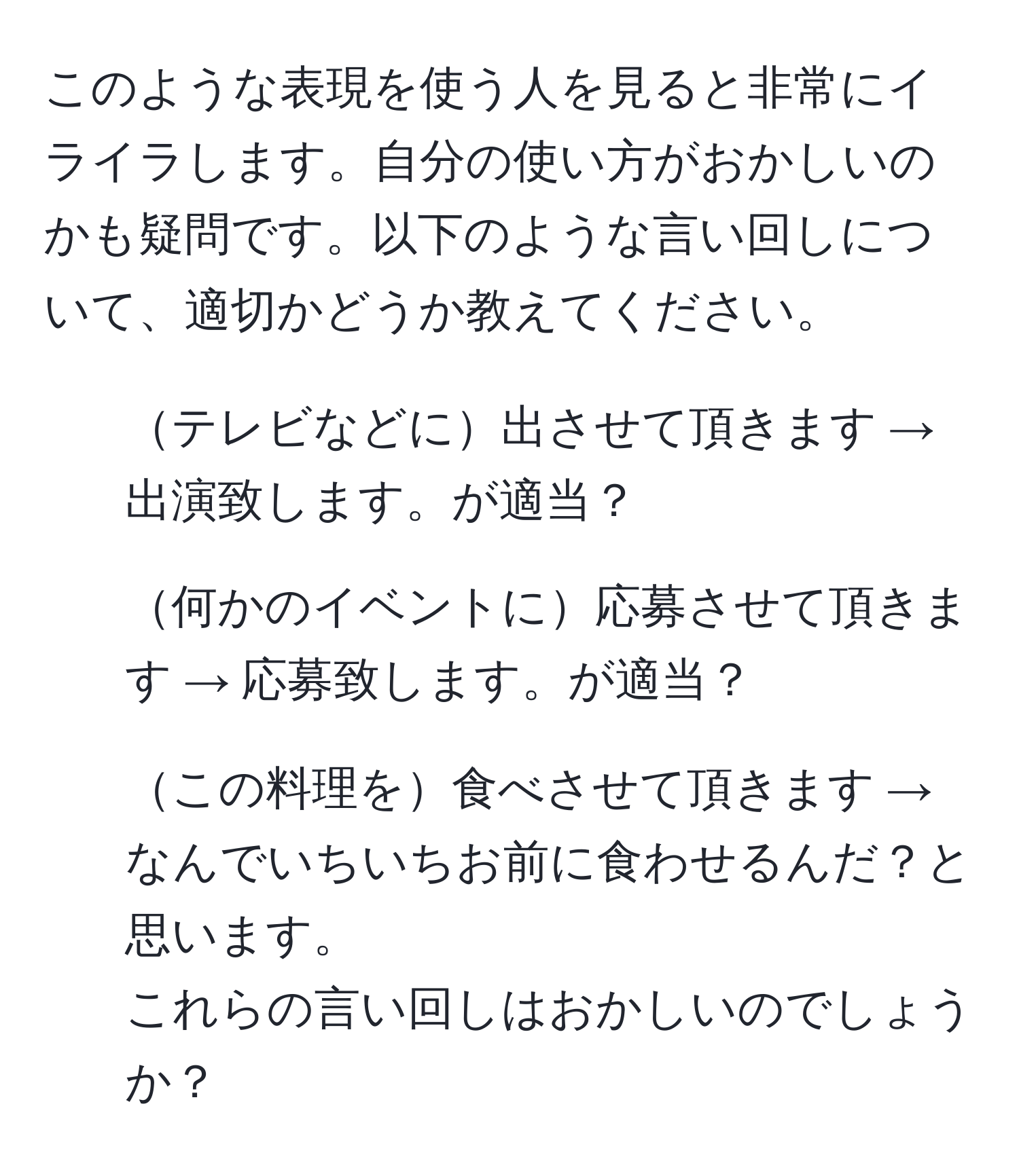 このような表現を使う人を見ると非常にイライラします。自分の使い方がおかしいのかも疑問です。以下のような言い回しについて、適切かどうか教えてください。  
- テレビなどに出させて頂きます → 出演致します。が適当？  
- 何かのイベントに応募させて頂きます → 応募致します。が適当？  
- この料理を食べさせて頂きます → なんでいちいちお前に食わせるんだ？と思います。  
これらの言い回しはおかしいのでしょうか？