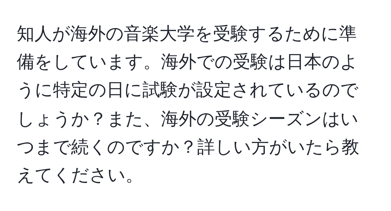 知人が海外の音楽大学を受験するために準備をしています。海外での受験は日本のように特定の日に試験が設定されているのでしょうか？また、海外の受験シーズンはいつまで続くのですか？詳しい方がいたら教えてください。