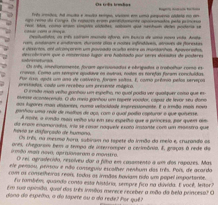 Os três Irmãos
Aagería Antrada Barlnta
Três irmãos, há muito e muito tempo, viviom em uma pequeno aldela no an-
ago reio do Congo. Os rapazes eram perdidamente apalxonados pela príncesa
real. Mas, como eram simples aldeões, sabiam que nenhum deles poderia se
casar com a moça.
Desiludidos, os três saíram mundo afora, em busca de uma nova vida. Anda
ram, andaram e andaram, durante dias e noites infindáveis, através de florestas
e desertos, até alcançarem um povoado oculto entre as montanhas. Apavorados,
descobriram que o misterioso lugar era habitado por seres dotados de poderes
sobrenaturais.
Os três, imediatamente, foram aprisionados e obrigados a trabalhar como es-
cravos. Como um sempre ajudava os outros, todas as tarefas foram concluídas.
Por isso, após um ano de cativeiro, foram soltos. E, como prêmio pelos serviços
prestados, cada um recebeu um presente mágico.
O irmão mais velho ganhou um espelho, no qual podia ver qualquer coisa que es-
tivesse acontecendo. O do meio ganhou um tapete voador, capaz de levar seu dano
aos lugares mais distantes, numa velocidade impressionante. E o irmão mais novo
ganhou uma rede de malhas de aço, com a qual podia capturar o que quisesse.
À noite, o irmão mais velho viu em seu espelho que a princesa, por quem ain-
da eram enamorados, iria se casar naquele exato instante com um monstro que
havia se disfarçado de humano.
Os três, na mesma hora, subiram no tapete do irmão do meio e, cruzando os
ares, chegaram bem a tempo de interromper a cerimônia. E, graças à rede do
irmão mais novo, aprisionaram o monstro.
O rei, agradecido, resolveu dar a filha em casamento a um dos rapazes. Mas
ele pensou, pensou e não conseguiu escolher nenhum dos três. Pois, de acordo
com os conselheiros reais, todos os irmãos haviam tido um papel importante.
Eu também, quando conto esta história, sempre fico na dúvida. E você, leitor?
Em sua opinião, qual dos três irmãos merece receber a mão da bela princesa? O
dono do espelho, o do tapete ou o da rede? Por quê?