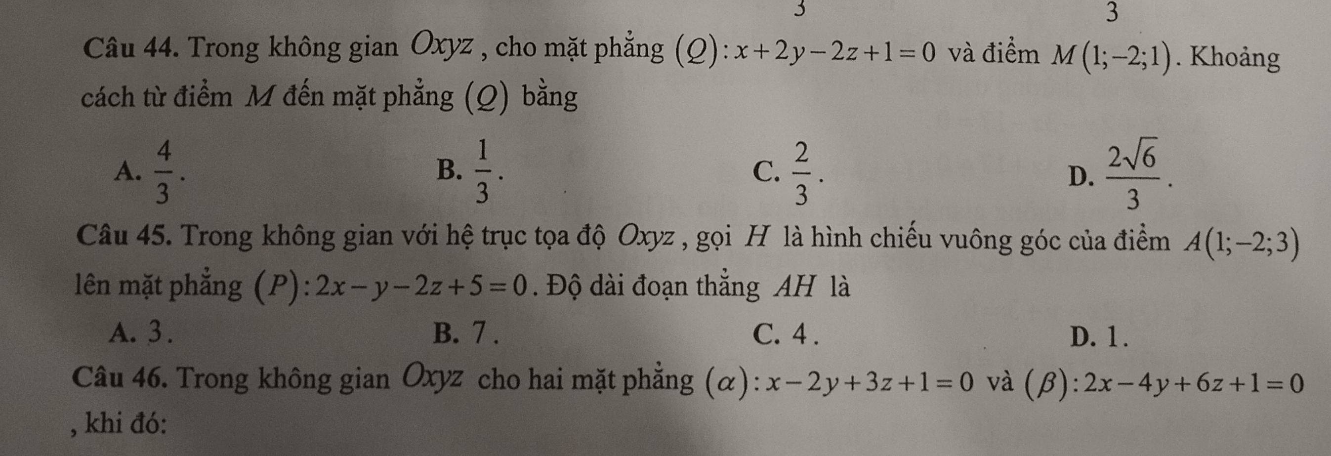 Trong không gian Oxyz , cho mặt phẳng (Q): x+2y-2z+1=0 và điểm M(1;-2;1). Khoảng
cách từ điểm M đến mặt phẳng (Q) bằng
A.  4/3 .  1/3 . C.  2/3 .  2sqrt(6)/3 . 
B.
D.
Câu 45. Trong không gian với hệ trục tọa độ Oxyz , gọi H là hình chiếu vuông góc của điểm A(1;-2;3)
lên mặt phẳng (P): 2x-y-2z+5=0. Độ dài đoạn thẳng AH là
A. 3. B. 7. C. 4. D. 1.
Câu 46. Trong không gian Oxyz cho hai mặt phẳng (α): x-2y+3z+1=0 và beta :2x-4y+6z+1=0
, khi đó: