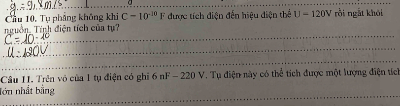 a 
__ 
_ 
Cầu 10. Tụ phăng không khi C=10^(-10)F được tích điện đến hiệu điện thế U=120V rồi ngắt khỏi 
_ 
nguồn. Tính điện tích của tụ? 
_ 
_ 
_ 
Câu 11. Trên vỏ của 1 tụ điện có ghi 6nF-220V. Tụ điện này có thể tích được một lượng điện tích 
_ 
_ 
lớn nhất bằng