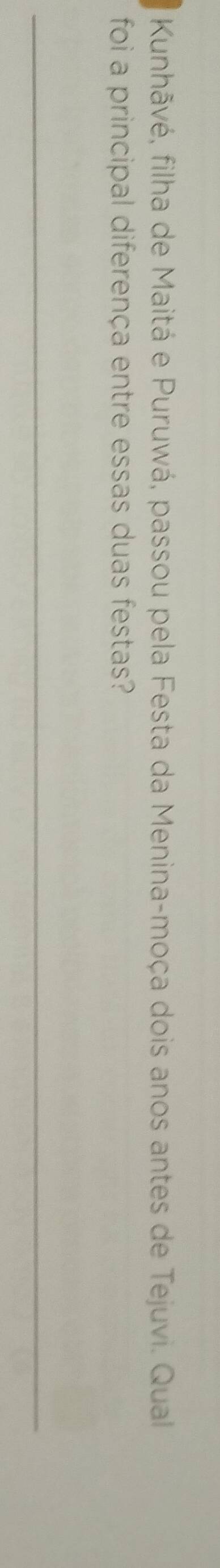 Kunhãvé, filha de Maitá e Puruwá, passou pela Festa da Menina-moça dois anos antes de Tejuvi. Qual 
foi a principal diferença entre essas duas festas? 
_ 
_ 
_