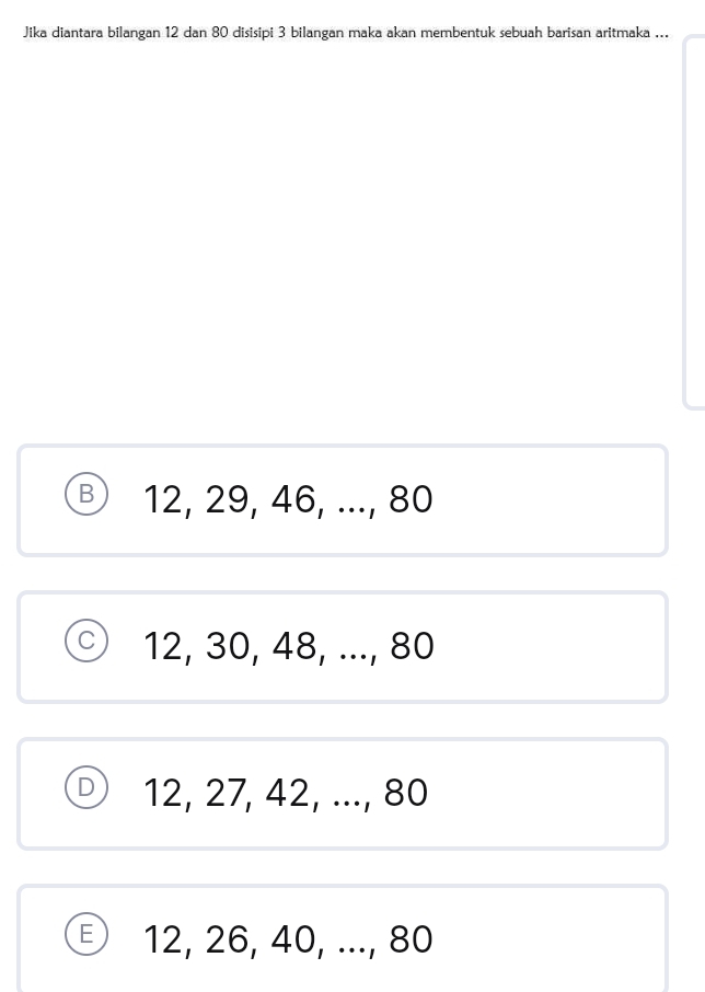 Jika diantara bilangan 12 dan 80 disisipi 3 bilangan maka akan membentuk sebuah barisan aritmaka ...
B 12, 29, 46, ..., 80
12, 30, 48, ..., 80
D 12, 27, 42, ..., 80
€ 12, 26, 40, ..., 80