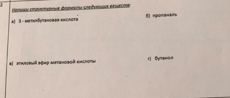 2 
Налиши струκтурные фοрмулы следγιοших вешеств: 
а) 3 - метилбутановая кислота б) проланаль 
в) этиловый эфир метановой кислоты г) бутанол