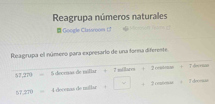 Reagrupa números naturales 
* Google Classroom Microsoft Teams 
Reagrupa el número para expresarlo de una forma diferente.
57,270=5 decenas de millar + 7mill: ares + + 2 centenas + 7 decenas^ v
57,270=4 decenas de millar + + 2 centenas + 7 decenas