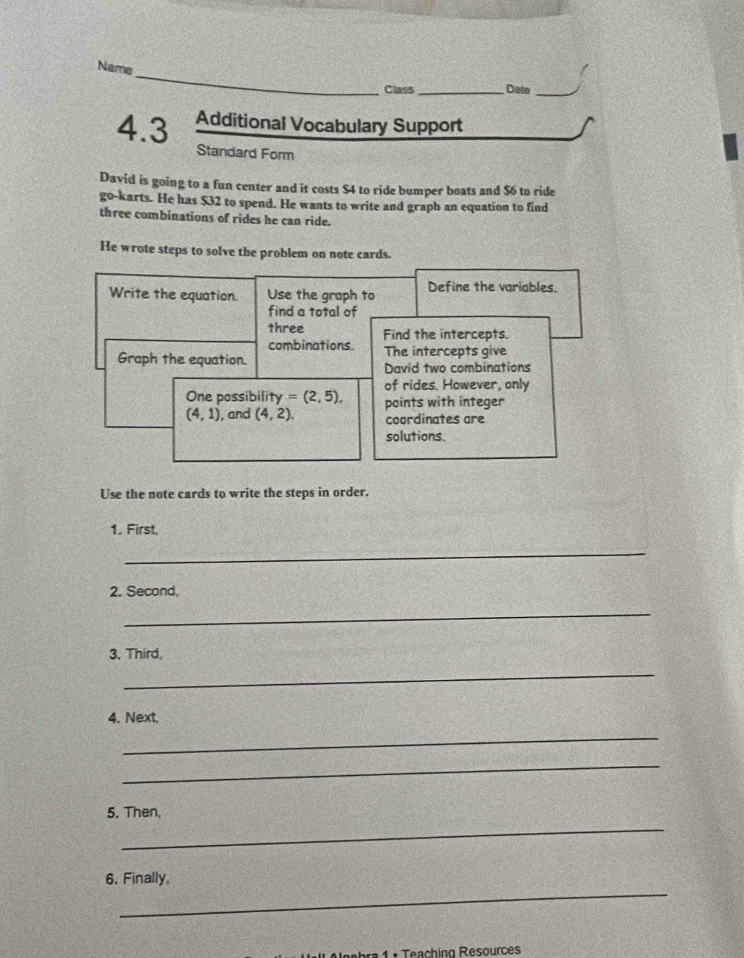 Name 
Class _Date_ 
4.3 Additional Vocabulary Support 
Standard Form 
David is going to a fun center and it costs $4 to ride bumper boats and $6 to ride 
go-karts. He has $32 to spend. He wants to write and graph an equation to find 
three combinations of rides he can ride. 
He wrote steps to solve the problem on note cards. 
Write the equation. Use the graph to Define the variables. 
find a total of 
three Find the intercepts. 
combinations The intercepts give 
Graph the equation. 
David two combinations 
of rides. However, only 
One possibility =(2,5), points with integer
(4,1) , and (4,2). coordinates are 
solutions. 
Use the note cards to write the steps in order. 
1. First, 
_ 
2. Second, 
_ 
3. Third, 
_ 
4. Next, 
_ 
_ 
5. Then, 
_ 
_ 
6. Finally 
Igebra 1 : Teaching Resources