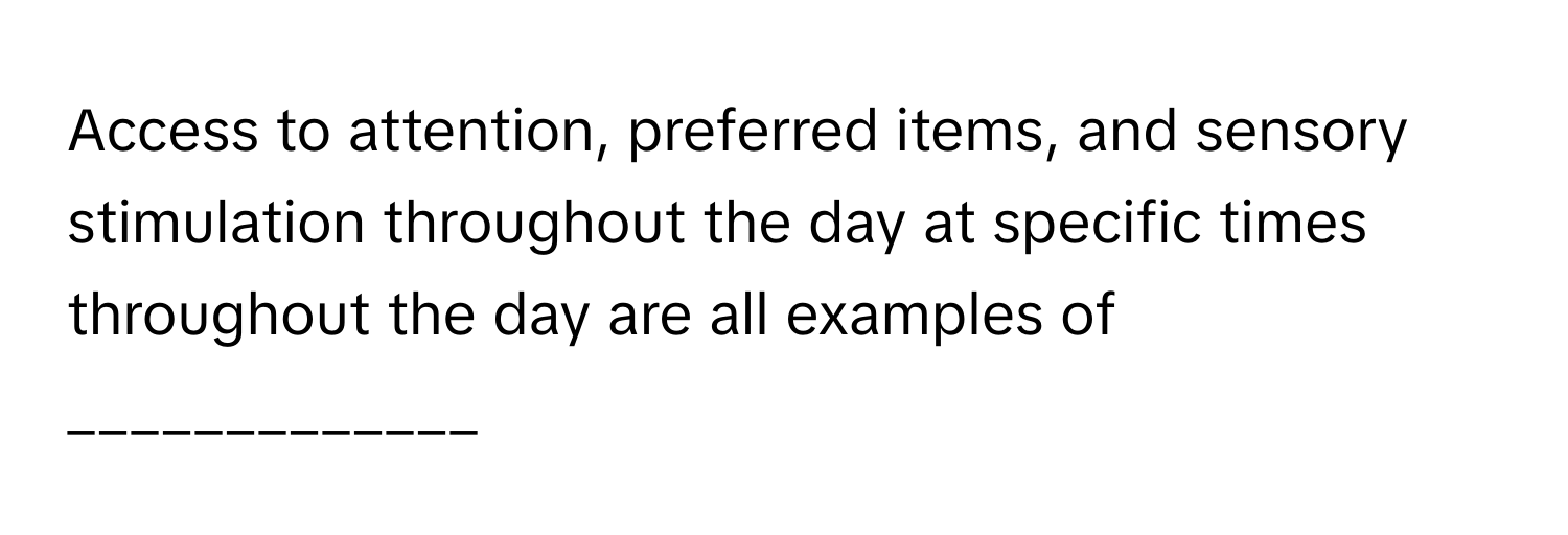 Access to attention, preferred items, and sensory stimulation throughout the day at specific times throughout the day are all examples of _____________