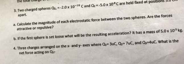 the total charg 
3. Two charged spheres Q_1, =-2.0* 10^(-10)C and Q_2=-5.0* 10^(-8)C are held fixed at positions 5.0
apart. 
a. Calculate the magnitude of each electrostatic force between the two spheres. Are the forces 
attractive or repulsive? 
b. If the first sphere is set loose what will be the resulting acceleration? It has a mass of 5.0* 10^(-3)kg. 
4. Three charges arranged on the x - and y - axes where Q_1=3uC, Q_2=7uC , and Q_3=4uC. What is the 
net force acting on Q_1 ?